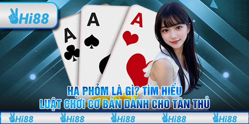 Hạ phỏm là gì? Tìm hiểu luật chơi cơ bản dành cho tân thủ